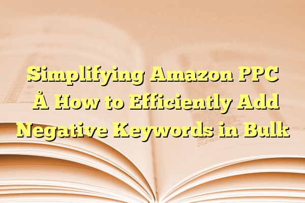Simplifying Amazon PPC – How to Efficiently Add Negative Keywords in Bulk