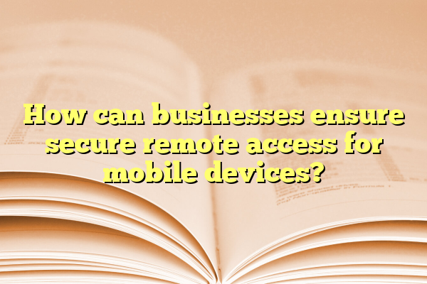 How can businesses ensure secure remote access for mobile devices?
