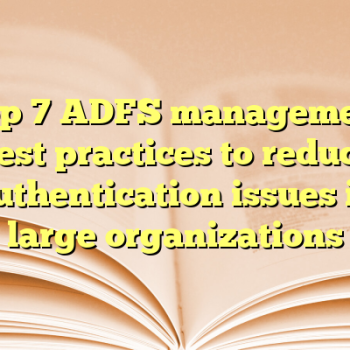 Top 7 ADFS management best practices to reduce authentication issues in large organizations