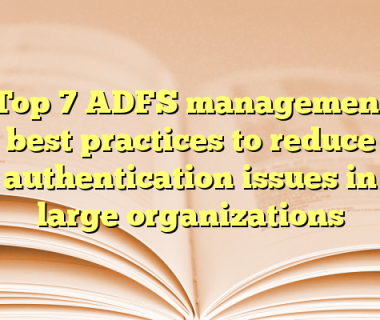 Top 7 ADFS management best practices to reduce authentication issues in large organizations