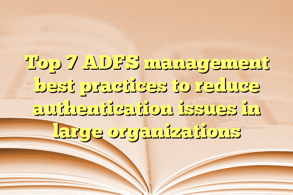 Top 7 ADFS management best practices to reduce authentication issues in large organizations