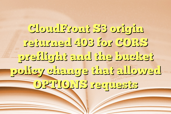 CloudFront S3 origin returned 403 for CORS preflight and the bucket policy change that allowed OPTIONS requests