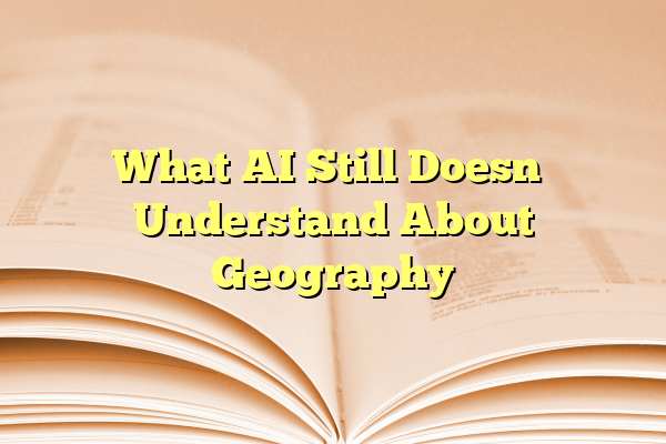 What AI Still Doesn’t Understand About Geography