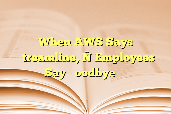 When AWS Says ‘Streamline,’ Employees Say ‘Goodbye’