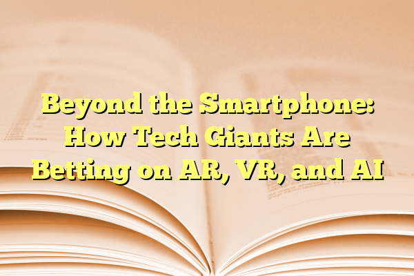 Beyond the Smartphone: How Tech Giants Are Betting on AR, VR, and AI