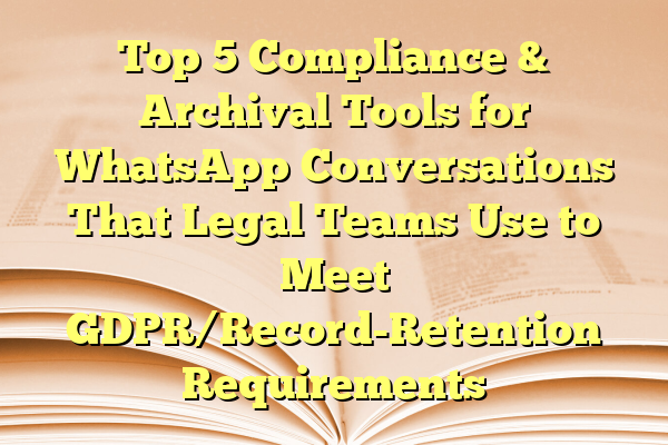 Top 5 Compliance & Archival Tools for WhatsApp Conversations That Legal Teams Use to Meet GDPR/Record-Retention Requirements
