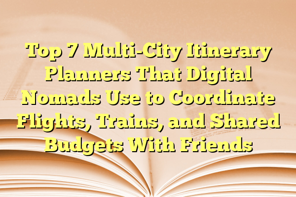 Top 7 Multi-City Itinerary Planners That Digital Nomads Use to Coordinate Flights, Trains, and Shared Budgets With Friends