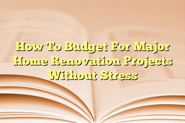 How To Budget For Major Home Renovation Projects Without Stress