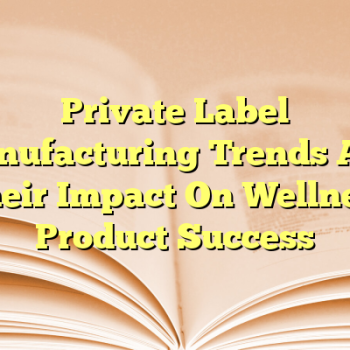 Private Label Manufacturing Trends And Their Impact On Wellness Product Success