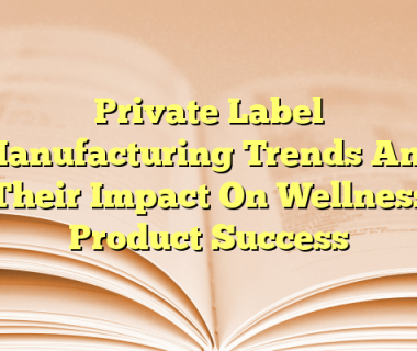 Private Label Manufacturing Trends And Their Impact On Wellness Product Success