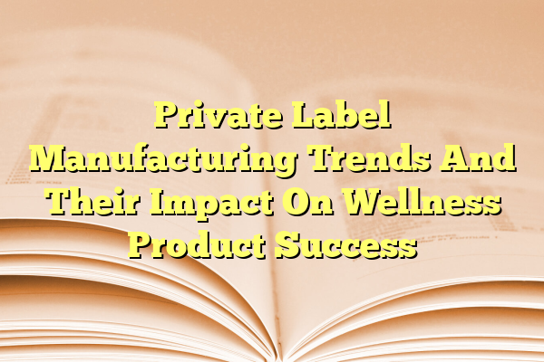 Private Label Manufacturing Trends And Their Impact On Wellness Product Success
