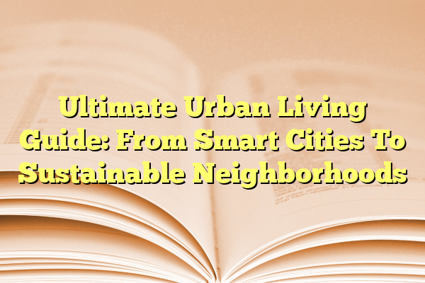 Ultimate Urban Living Guide: From Smart Cities To Sustainable Neighborhoods