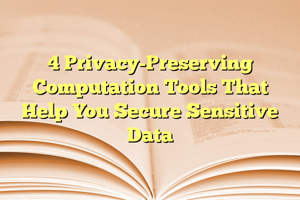 4 Privacy-Preserving Computation Tools That Help You Secure Sensitive Data
