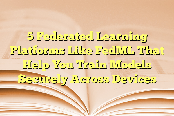 5 Federated Learning Platforms Like FedML That Help You Train Models Securely Across Devices