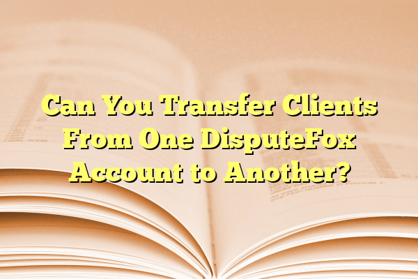 Can You Transfer Clients From One DisputeFox Account to Another?